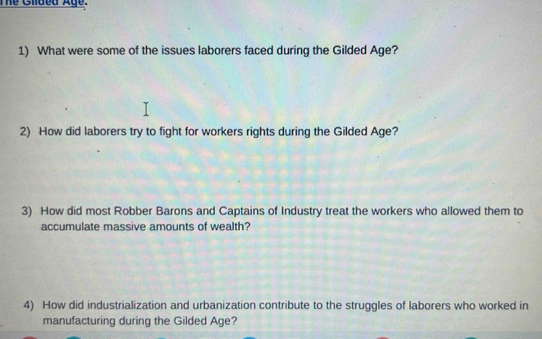 The Giided Age. 
1) What were some of the issues laborers faced during the Gilded Age? 
2) How did laborers try to fight for workers rights during the Gilded Age? 
3) How did most Robber Barons and Captains of Industry treat the workers who allowed them to 
accumulate massive amounts of wealth? 
4) How did industrialization and urbanization contribute to the struggles of laborers who worked in 
manufacturing during the Gilded Age?