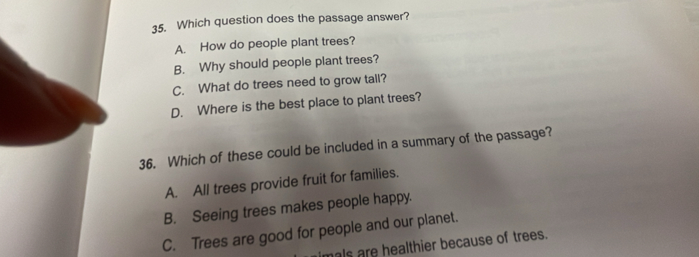 Which question does the passage answer?
A. How do people plant trees?
B. Why should people plant trees?
C. What do trees need to grow tall?
D. Where is the best place to plant trees?
36. Which of these could be included in a summary of the passage?
A. All trees provide fruit for families.
B. Seeing trees makes people happy.
C. Trees are good for people and our planet.
mals are healthier because of trees.