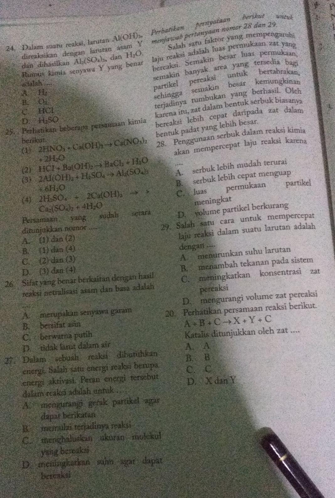 Dalam suatu reaksi, larutan Al(OH)₃, Perbatikan pernyataan berikut untuk
Salah saru faktor yang mempengaruh
direaksikan  denganlarutan asam Y  menjawab pertanyaan nomer 28 dan 29
yang benar laju reaksi adalah luas permukaan zat yang
dan dihasilkan Al_2(SO_3)_3 , dan H_2O.
Rumús kimía ser
bereaksi. Semakin besar luas permukaan,
semakin banyak area yang tersedia bagi
actalah
partikel pereaksi untuk bertabrakan,
A H:
sehingga semakin besar kemungkinan
B. O.
terjadinya tumbukan yang berhasil. Olch
C. HCl
karena itu, zat dalam bentuk serbuk biasanya
25. Perhatikan beberapa persamaan kimia bereaksi lebih cepat daripada zat dalam 4.
D. H₂SO
bentuk padat yang lebih besar.
berikut 2HNO_3+Ca(OH)_2to Ca(NO_3)_2 28. Penggunaan serbuk dalam reaksi kimia
. C
akan mempercepat laju reaksì karena
+2H_2O
(2) HCl+Ba(OH)_2to BaCl_2+H_2O
(3) 2Al(OH)_2+H_2SO_4to Al_2(SO_4)_3 A. serbuk lebih mudah terurai
B. serbuk lebih cepat menguap
+6H_2O
(4) 2H_2SO_4+2Ca(OH)_2to C. luas permukaan partikel
Ca_2(SO_4)_2+4H_2O
meningkat
Persamaan yang sudah setara D. yolume partikel berkurang
ditunjukkan nomor
29. Salah satu cara untuk mempercepat
A. (1) dan (2)
laju reaksi dalam suatu larutan adalah
B. (1) dan (4)
dengan ....
C. (2) dan (3)
A. menurunkan suhu larutan
D. (3) dan (4)
B. menambah tekanan pada sistem
26. Sifat yang benar berkaitan dengan hasil C. meningkatkan konsentrasi zat
reaksi netralisasi asam dan basa adalah
pereaksi
D. mengurangi volume zat pereaksi
A merupakan senyawa garam
20. Perhatikan persamaan reaksi berikut.
B. bersifat asin
A+B+Cto X+Y+C
C. berwarna putih
Katalis ditunjukkan oleh zat ....
D. tidak larut dalam air
A. A
27. Dalam sebuah reaksi dibutuhkan B. B
energi. Salah satu energi reaksi berupa C. C
energi aktivasi. Peran energi tersebut D. X dan Y
dalam reaksi adalah untuk
A. mengurangi gerak partikel agar
dapat berikatan
B. memulai terjadinya reaksi
C. menghaluskan ukuran molckul
yang bereakai
D. meningkatkan suhn agar dapat
bereaksi