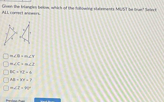 Given the triangles below, which of the following statements MUST be true? Select
ALL correct answers.

m∠ B=m∠ Y
m∠ C=m∠ Z
BC=YZ=6
AB=XY=7
m∠ Z=90°
Previous Page