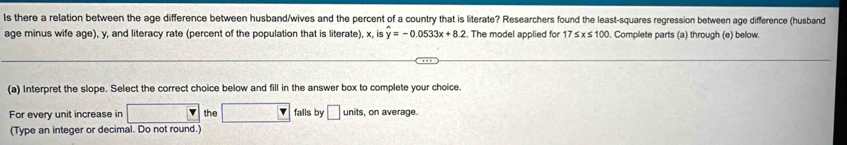 Is there a relation between the age difference between husband/wives and the percent of a country that is literate? Researchers found the least-squares regression between age difference (husband 
age minus wife age), y, and literacy rate (percent of the population that is literate), x, is widehat y=-0.0533x+8.2. The model applied for 17≤ x≤ 100. Complete parts (a) through (e) below. 
(a) Interpret the slope. Select the correct choice below and fill in the answer box to complete your choice. 
For every unit increase in the falls by □ units , on average. 
(Type an integer or decimal. Do not round.)