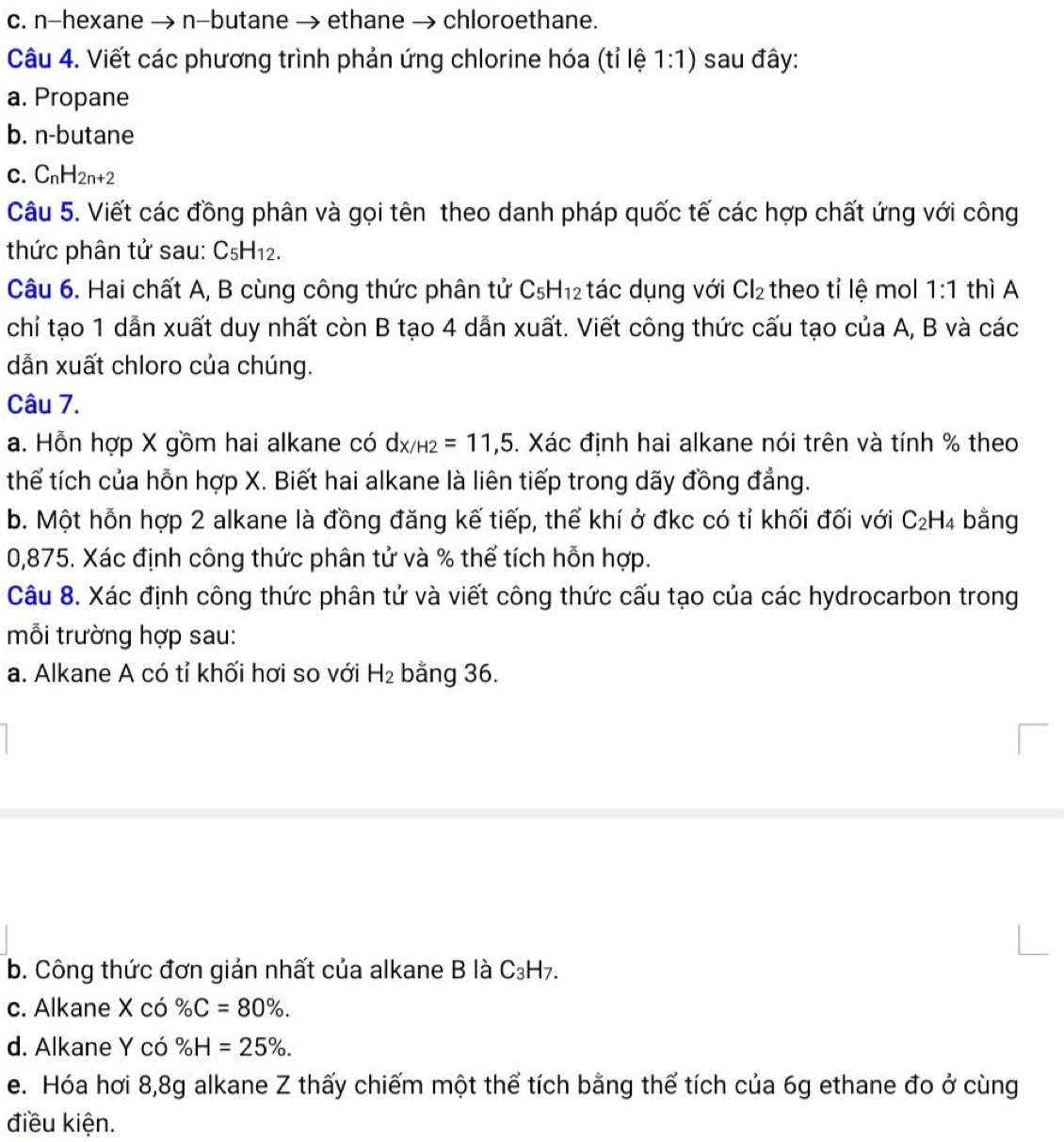 n-hexane → n-butane → ethane → chloroethane.
Câu 4. Viết các phương trình phản ứng chlorine hóa (tỉ lệ 1:1) sau đây:
a. Propane
b. n-butane
C. C_nH_2n+2
Câu 5. Viết các đồng phân và gọi tên theo danh pháp quốc tế các hợp chất ứng với công
thức phân tử sau: C_5H_12.
Câu 6. Hai chất A, B cùng công thức phân tử C_5H_12 tác dụng với Cl_2 theo tỉ lệ mol 1:1 thì A
chỉ tạo 1 dẫn xuất duy nhất còn B tạo 4 dẫn xuất. Viết công thức cấu tạo của A, B và các
dẫn xuất chloro của chúng.
Câu 7.
a. Hỗn hợp X gồm hai alkane có dx/H2=11,5. Xác định hai alkane nói trên và tính % theo
thể tích của hỗn hợp X. Biết hai alkane là liên tiếp trong dãy đồng đẳng.
b. Một hỗn hợp 2 alkane là đồng đăng kế tiếp, thể khí ở đkc có tỉ khối đối với C_2H_4 bằng
0,875. Xác định công thức phân tử và % thể tích hỗn hợp.
Câu 8. Xác định công thức phân tử và viết công thức cấu tạo của các hydrocarbon trong
mỗi trường hợp sau:
a. Alkane A có tỉ khối hơi so với H_2 bằng 36.
b. Công thức đơn giản nhất của alkane B là C₃H7.
c. Alkane X có % C=80% .
d. Alkane Y có % H=25% .
e. Hóa hơi 8,8g alkane Z thấy chiếm một thể tích bằng thể tích của 6g ethane đo ở cùng
điều kiện.