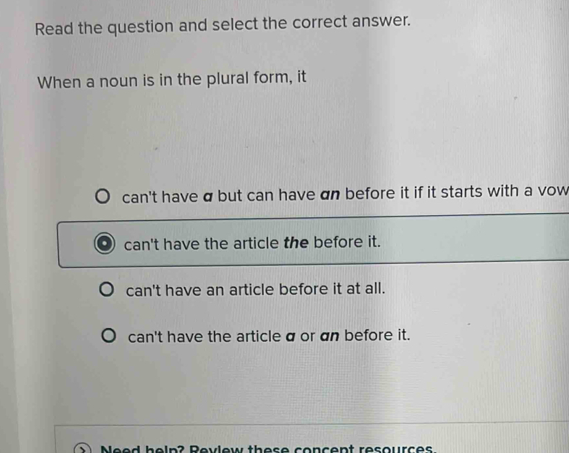 Read the question and select the correct answer.
When a noun is in the plural form, it
can't have a but can have an before it if it starts with a vow
can't have the article the before it.
can't have an article before it at all.
can't have the article a or an before it.
Need help? Revlew these concent resources