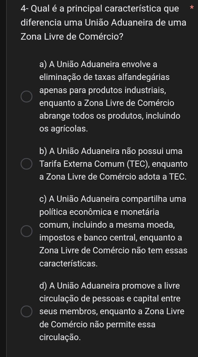 4- Qual é a principal característica que
diferencia uma União Aduaneira de uma
Zona Livre de Comércio?
a) A União Aduaneira envolve a
eliminação de taxas alfandegárias
apenas para produtos industriais,
enquanto a Zona Livre de Comércio
abrange todos os produtos, incluindo
os agrícolas.
b) A União Aduaneira não possui uma
Tarifa Externa Comum (TEC), enquanto
a Zona Livre de Comércio adota a TEC.
c) A União Aduaneira compartilha uma
política econômica e monetária
comum, incluindo a mesma moeda,
impostos e banco central, enquanto a
Zona Livre de Comércio não tem essas
características.
d) A União Aduaneira promove a livre
circulação de pessoas e capital entre
seus membros, enquanto a Zona Livre
de Comércio não permite essa
circulação.