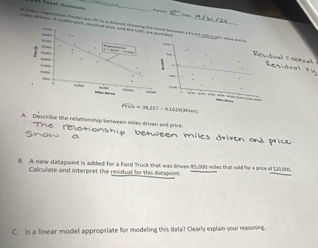 Tkii Tícket: Residusis_
Period Date
mles driven. A scatterplot,ded._
A linear regression model was fit to a datas between a Ford F-150 truck's value and its
50
- 5m
- 10.000
20(0) 40130 60000 80200 100.100 210 14(100 1200
o
Miles driven
widehat Price=38,257-0.1629(M (les)
A. Describe the relationship between miles driven and price.
B. A new datapoint is added for a Ford Truck that was driven 85,000 miles that sold for a price of $20,000.
Calculate and interpret the residual for this datapoint.
C. Is a linear model appropriate for modeling this data? Clearly explain your reasoning.