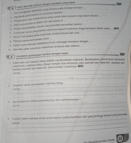 Isilah titik-titik berikut dengan jawaban yang tepat.
1. Alat perapasan tambahan yang khusus pada beringin berupa :...
2. Alat gerak pada hewan air umumnya berupa ..
3. Pengeluaran sisa metabolisme yang sudah tidak berguna bagi tubuh disebut ....
4. Urea yang berada di dalam urin diproduksi di ....
5. Proses pertambahan ukuran yang bersifat irreversibel disebut ...
6. Tumbuhan lumut yang bentuk tubuhnya seperti tumbuhan tinggi termasuk dalam kelas .... HOTS
7. Damar merupakan jenis tumbuhan berbiji terbuka dari ordo ....
8. Pisang manila bermanfaat untuk ....
9. Katak muda (berudu) habitatnya di air, sehingga bernapas dengan ....
10. Mamalia pada umumnya melahirkan anaknya atau disebut ....
C Jawablah pertanyaan berikut dengan tepat.
1. Salah satu cirl makhluk hidup adalah membutuhkan makanan. Berdasarkan pemenuhan kebutuhan
makannya, makhluk hidup dibagi menjadi dua kelompok yaitu autrotof dan heterotof. Jelaskan per-
bedaan autrotof dan heterotof, serta berikan contohnya. HOTS
_
Jawab:
_
_
2. Jelaskan tujuan pernapasan makhluk hidup.
_
Jawab:
_
_
3. Apa perbedaan antara pertumbuhan dan perkembangan?
Jawab:
_
_
4. Tulislah dalam bahasa ilmiah enam takson pada klasifikasi dari yang tertinggi sampai yang terendah.
Jawab:
_
_
lmu Pengetahuan Alam 7B (KM) 33