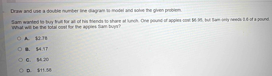 Draw and use a double number line diagram to model and solve the given problem.
Sam wanted to buy fruit for all of his friends to share at lunch. One pound of apples cost $6.95, but Sam only needs 0.6 of a pound.
What will be the total cost for the apples Sam buys?
A. $2.78
B. $4.17
C. $4.20
D. $11.58