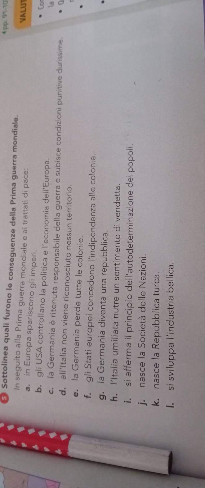 4pp. 91-10 
5) Sottolinea quali furono le conseguenze della Prima guerra mondiale. 
In seguito alla Prima guerra mondiale e ai trattati di pace: VALUT Cor 
a. in Europa spariscono gli imperi. 
b. gli USA controllano la politica e l’economia dell’Europa. 
la 
c. la Germania è ritenuta responsabile della guerra e subisce condizioni punitive durissime. 
d. all’Italia non viene riconosciuto nessun territorio. 
e. la Germania perde tutte le colonie. 
f. gli Stati europei concedono l’indipendenza alle colonie. 
g. la Germania diventa una repubblica. 
h. l’Italia umiliata nutre un sentimento di vendetta. 
i. si afferma il principio dell’autodeterminazione dei popoli. 
j. nasce la Società delle Nazioni. 
k. nasce la Repubblica turca. 
I. si sviluppa l’industria bellica.