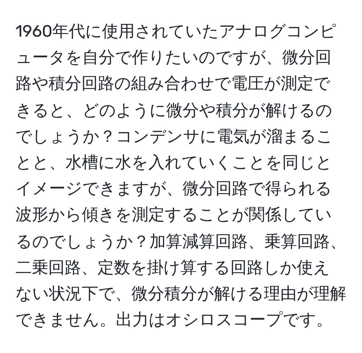 1960年代に使用されていたアナログコンピュータを自分で作りたいのですが、微分回路や積分回路の組み合わせで電圧が測定できると、どのように微分や積分が解けるのでしょうか？コンデンサに電気が溜まることと、水槽に水を入れていくことを同じとイメージできますが、微分回路で得られる波形から傾きを測定することが関係しているのでしょうか？加算減算回路、乗算回路、二乗回路、定数を掛け算する回路しか使えない状況下で、微分積分が解ける理由が理解できません。出力はオシロスコープです。