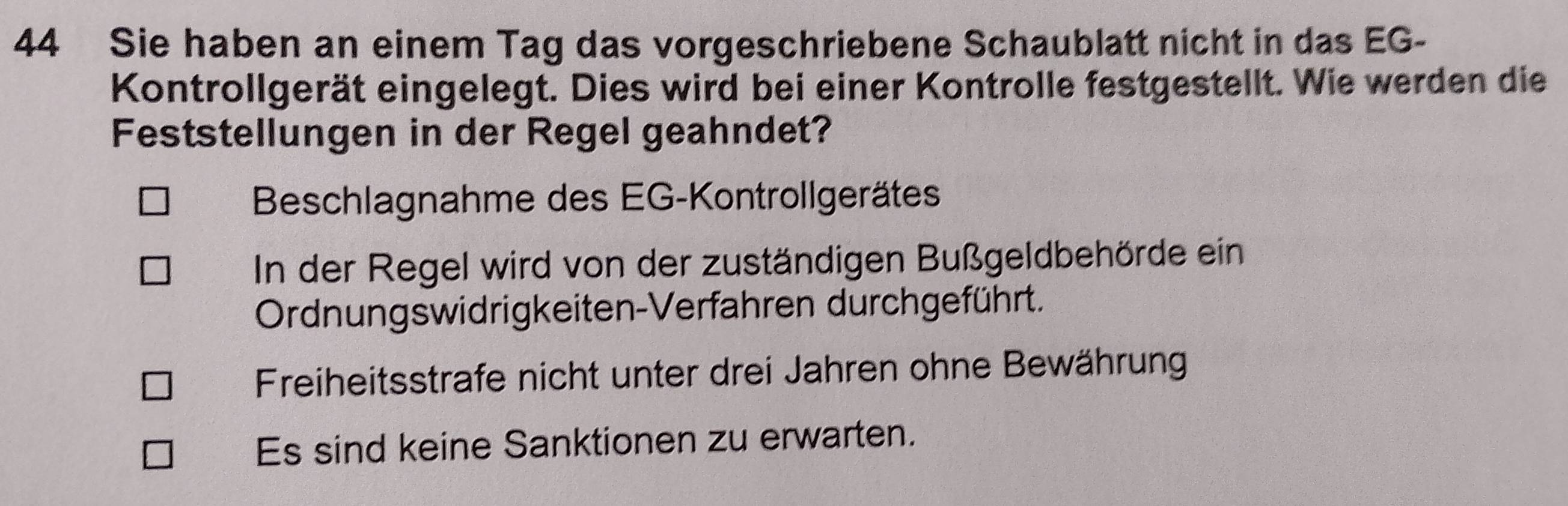 Sie haben an einem Tag das vorgeschriebene Schaublatt nicht in das EG-
Kontrollgerät eingelegt. Dies wird bei einer Kontrolle festgestellt. Wie werden die
Feststellungen in der Regel geahndet?
Beschlagnahme des EG-Kontrollgerätes
In der Regel wird von der zuständigen Bußgeldbehörde ein
Ordnungswidrigkeiten-Verfahren durchgeführt.
Freiheitsstrafe nicht unter drei Jahren ohne Bewährung
Es sind keine Sanktionen zu erwarten.