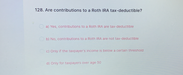 Are contributions to a Roth IRA tax-deductible?
a) Yes, contributions to a Roth IRA are tax-deductible
b) No, contributions to a Roth IRA are not tax-deductible
c) Only if the taxpayer's income is below a certain threshold
d) Only for taxpayers over age 50