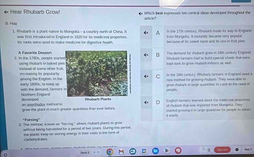 Hear Rhubarb Grow! Which best expresses two central ideas developed throughout the
article?
B. Haq
1. Rhubarb is a plant native to Mongolia - a country north of China. It A In the 17th century, Rhubarb made its way to England
was first introduced to England in 1620 for its medicinal properties. from Mongolia. It instantly became very popular
Its roots were used to make medicine for digestive health. because of its sweet taste and its use in fruit pies.
A Favorite DessertThe demand for rhubarb grew in 18th century England
B
2. In the 1780s, people startRhubarb farmers had to build special sheds that were
using rhubarb in baked piekept dark to grow rhubarb indoors as well.
instead of some other frui
increasing its popularity In the 18th century, Rhubarb farmers in England used a
C
among the English. In thenew method for growing rhubarb. They were able to
early 1800s, to keep up
with the demand, farmerspeople. grow rhubarb in large quantities to cater to the need of
Northern England
developed English farmers learned about the medicinal properties
an unorthodox method to 
D
of rhubarb that was imported from Mongolia. They
grow the plant in much greater quantities than ever before. started growing it in large quantities for people to obtain
it easily.
“Forcing”
3. The method, known as “forcing,” allows rhubarb plants to grow
without being harvested for a period of two years. During this period,
the plants keep on storing energy in their roots in the form of
carbohydrates
Dask 2 Nov 7