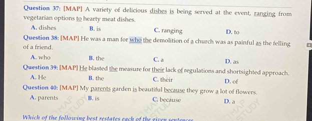 [MAP] A variety of delicious dishes is being served at the event, ranging from
vegetarian options to hearty meat dishes.
A. dishes B. is C. ranging D. to
Question 38: [MAP] He was a man for who the demolition of a church was as painful as the felling
of a friend.
A. who B. the C. a D. as
Question 39: [MAP] He blasted the measure for their lack of regulations and shortsighted approach.
A. He B. the C. their D. of
Question 40: [MAP] My parents garden is beautiful because they grow a lot of flowers.
A. parents B. is C. because D. a
Which of the following best restates each of the given senten