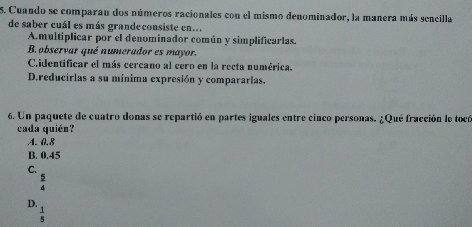 Cuando se comparan dos números racionales con el mismo denominador, la manera más sencilla
de saber cuál es más grandeconsiste en...
Amultiplicar por el denominador común y simplificarlas.
B.observar qué numerador es mayor.
C.identificar el más cercano al cero en la recta numérica.
D.reducirlas a su mínima expresión y compararlas.
6. Un paquete de cuatro donas se repartió en partes iguales entre cinco personas. ¿Qué fracción le tocó
cada quién?
A. 0.8
B. 0.45
C.
 5/4 
D.
 1/5 