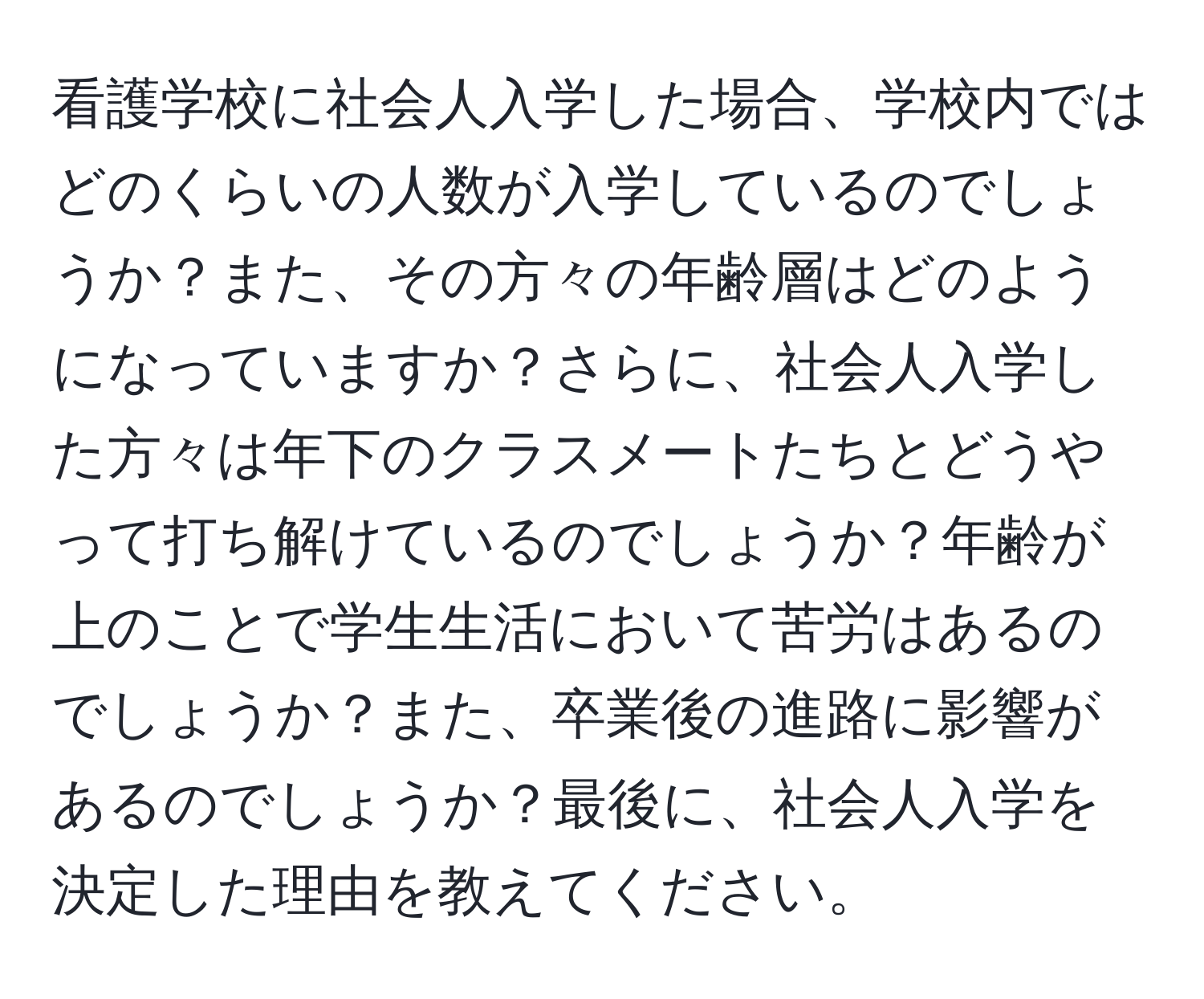 看護学校に社会人入学した場合、学校内ではどのくらいの人数が入学しているのでしょうか？また、その方々の年齢層はどのようになっていますか？さらに、社会人入学した方々は年下のクラスメートたちとどうやって打ち解けているのでしょうか？年齢が上のことで学生生活において苦労はあるのでしょうか？また、卒業後の進路に影響があるのでしょうか？最後に、社会人入学を決定した理由を教えてください。