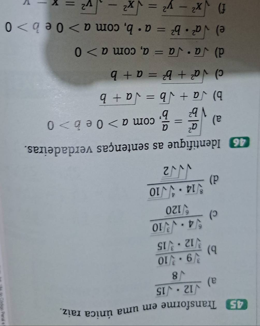 45º Transforme em uma única raiz. 
a)  sqrt(12)· sqrt(15)/sqrt(8) 
b)  sqrt[3](9)· sqrt[3](10)/sqrt[3](12)· sqrt[3](15) 
c) frac sqrt[6](4)· sqrt(sqrt [3]10)sqrt[6](120)
d) frac sqrt[8](14)· sqrt[4](sqrt 10)sqrt(sqrt sqrt 2)
3 Identifique as sentenças verdadeiras. 
a) sqrt(frac a^2)b^2= a/b  , com a>0 e b>0
b) sqrt(a)+sqrt(b)=sqrt(a+b)
c) sqrt(a^2+b^2)=a+b
d) sqrt(a)· sqrt(a)=a , com a>0
e) sqrt(a^2· b^2)=a· b , com a>0 e b>0
f) sqrt(x^2-y^2)=sqrt(x^2)-sqrt(y^2)=x-y