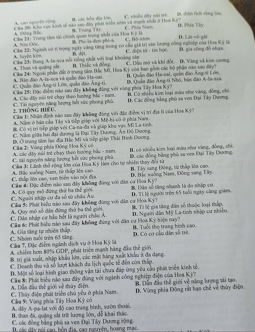 A. cao nguyên rộng. B. các bồn địa lớn. C. nhiều dãy núi trẻ. D. diện tích rừng lớn.
Câu 20: Khu vực kinh tế nào sau đây phát triển sớm và mạnh nhất ở Hoa Kỳ?
A. Đông Bắc. B. Trung Tây. C. Phía Nam. D. Phía Tây.
Câu 21: Trung tâm tài chính quan trọng nhất của Hoa Kỳ là D. Lát-vê-gát.
A. Niu Oóc. B. Phi-la-den-phi-a. C. Bô-xtơn.
Câu 22: Ngành có tỉ trọng ngày càng tăng trong cơ cấu giá trị sản lượng công nghiệp của Hoa Kỳ là
A. luyện kim. B. dệt. C. điện tử - tin học. D. gia công đồ nhựa.
Câu 23: Bang A-la-xca nổi tiếng nhất với loại khoáng sản
A. Than và quặng sắt. B. Thiếc và đồng. C. Dầu mỏ và khí đốt. D. Vàng và kim cương.
Câu 24: Ngoài phần đất ở trung tâm Bắc Mĩ, Hoa Kỳ còn bao gồm các bộ phận nào sau đây?
A. Bán đảo A-la-xca và quần đảo Ha-oai. B. Quần đảo Ha-oai, quần đảo Ăng-ti Lớn.
C. Quần đảo Ăng-ti Lớn, quần đảo Ăng-ti. D. Quần đảo Ăng-ti Nhỏ, bán đảo A-la-xca.
Câu 25: Đặc điểm nào sau đây không đúng với vùng phía Tây Hoa Kỳ?
A. Các dãy núi trẻ chạy theo hướng bắc - nam. B. Có nhiều kim loại màu như vàng, đồng, chì.
C. Tài nguyên năng lượng hết sức phong phú. D. Các đồng bằng phù sa ven Đại Tây Dương.
2. tHÔNG HIÊU.
Câu 1: Nhận định nào sau đây không đúng với đặc điểm vị trí địa lí của Hoa Kỳ?
A. Nằm ở bán cầu Tây và tiếp giáp với Mê-hi-cô ở phía Nam.
B. Có vị trí tiếp giáp với Ca-na-đa và giáp khu vực Mĩ La-tinh.
C. Nằm giữa hai đại dương là Đại Tây Dương, Ấn Độ Dương.
D. Ở trung tâm lục địa Bắc Mĩ và tiếp giáp Thái Bình Dương.
Câu 2: Vùng phía Đông Hoa Kỳ có
A. các dãy núi trẻ chạy theo hướng bắc - nam. B. có nhiều kim loại màu như vàng, đồng, chì.
C. tài nguyên năng lượng hết sức phong phú. D. các đồng bằng phù sa ven Đại Tây Dương.
Câu 3: Lãnh thổ rộng lớn của Hoa Kỳ làm cho tự nhiên thay đồi từ
A. Bắc xuống Nam, từ thấp lên cao. B. Tây sang Đông, từ thấp lên cao.
C. thấp lên cao, ven biển vào nội địa.  D. Bắc xuống Nam, Đông sang Tây.
Câu 4: Đặc điểm nào sau đây không đúng với dân cư Hoa Kỳ?
A. Có quy mô đứng thứ ba thế giới. B. Dân số tăng nhanh là do nhập cư.
C. Người nhập cư đa số từ châu Âu. D. Tỉ lệ người trên 65 tuổi ngày càng giảm.
Câu 5: Phát biểu nào sau đây không đúng với dân cư Hoa Kỳ?
A. Quy mô số dân đứng thứ ba thế giới. B. Tỉ lệ gia tăng dân số thuộc loại thấp.
C. Dân nhập cư hầu hết là người châu Á.  D. Người dân Mỹ La-tinh nhập cư nhiều.
Câu 6: Phát biểu nào sau đây không đúng với dân cư Hoa Kỳ hiện nay?
A. Gia tăng tự nhiên thấp. B. Tuổi thọ trung bình cao.
C. Nhóm tuổi trên 65 tăng. D. Có cơ cấu dân số trẻ.
Câu 7. Đặc điểm ngành dịch vụ ở Hoa Kỳ là
A. chiếm hơn 80% GDP, phát triển mạnh hàng đầu thế giới.
B. trị giá xuất, nhập khẩu lớn, các mặt hàng xuất khẩu ít đa dạng.
C. Doanh thu và số lượt khách du lịch quốc tế đến còn thấp.
D. Một số loại hình giao thông vận tải chưa đáp ứng yêu cầu phát triển kinh tế.
Cầu 8: Phát biểu nào sau đây đúng với ngành công nghiệp điện của Hoa Kỳ?
A. Dẫn đầu thế giới về thủy điện. B. Dẫn đầu thế giới về năng lượng tái tạo.
C. Thủy điện phát triển chủ yếu ở phía Nam. D. Vùng phía Đông rất hạn chế về thủy điện.
Câu 9: Vùng phía Tây Hoa Kỳ có
A. dãy A-pa-lat với độ cao trung bình, sườn thoải.
B. than đá, quặng sắt trữ lượng lớn, dễ khai thác.
C. các đồng bằng phù sa ven Đại Tây Dương rộng.
D. các dãy núi cao, bồn đia, cao nguyên, hoang mạc.
