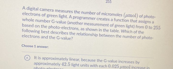 255
A digital camera measures the number of micromoles (μтol) of photo-
electrons of green light. A programmer creates a function that assigns a
whole number G -value (another measurement of green light) from ( to 255
based on the photo-electrons, as shown in the table. Which of the
following best describes the relationship between the number of photo-
electrons and the G -value?
Choose 1 answer:
A  It is approximately linear, because the G -value increases by
approximately 42.5 light units with each 0.025 μmo1 increase in