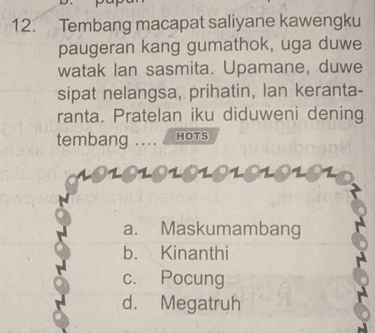 Tembang macapat saliyane kawengku
paugeran kang gumathok, uga duwe
watak Ian sasmita. Upamane, duwe
sipat nelangsa, prihatin, lan keranta-
ranta. Pratelan iku diduweni dening
tembang .... HOTS
a. Maskumambang
b. Kinanthi
c. Pocung
d. Megatruh