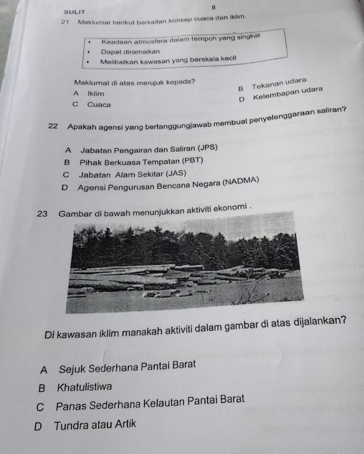 SULIT
21 Maklumat berikut berkaitan konsep cuaca dan iklim.
Keadaan atmosfera daiam tempoh yang singkat
Dapat diramalkan
Melibatkan kawasan yang berskala kecil
Maklumat di atas merujuk kepada?
B Tekanan udara
A Iklim
D Kelembapan udara
C Cuaca
22 Apakah agensi yang bertanggungjawab membuat penyelenggaraan saliran?
A Jabatan Pengairan dan Saliran (JPS)
B Pihak Berkuasa Tempalan (PBT)
C Jabatan Alam Sekitar (JAS)
D Agensi Pengurusan Bencana Negara (NADMA)
23ktiviti ekonomi .
Di kawasan iklim manakah aktiviti dalam gambar di atas dijalankan?
A Sejuk Sederhana Pantai Barat
B Khatulistiwa
C Panas Sederhana Kelautan Pantai Barat
D Tundra atau Artik