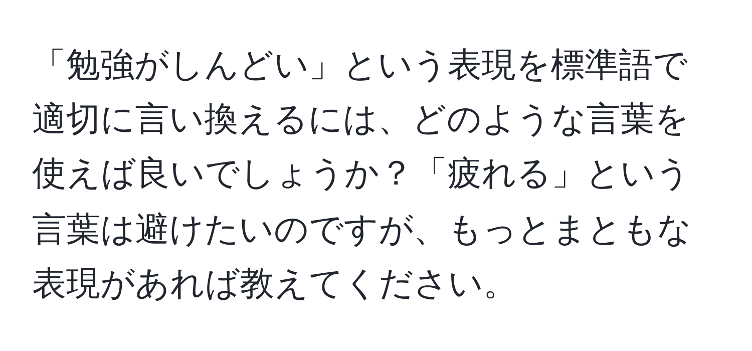 「勉強がしんどい」という表現を標準語で適切に言い換えるには、どのような言葉を使えば良いでしょうか？「疲れる」という言葉は避けたいのですが、もっとまともな表現があれば教えてください。