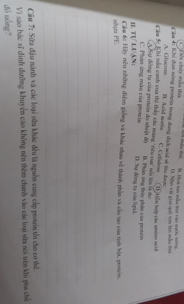 C)Đột cháy mẫu thứ.
Tể Tên mẫu thử. B. Hoà tan mẫu thứ vào nước nóng.
D. Nhỏ vài giọt quỷ tím lên mẫu thứ.
Câu 4: Khi đun nóng protein trong dung dịch acid sẽ thu được:
A. Glucose. B. Acid acetic C. Cellulose D Hỗn hợp các amino acid
Câu 5: Khì nấu canh cua thì thấy các mảng *riêu cua' nổi lên là do:
A Sự đồng tụ của protein do nhiệt độ B. Phản ứng thủy phân của protein
C. Phân ứng màu của protein D. Sự đông tụ của lipid.
II. Tự Luận:
Câu 6: Hãy nêu những điểm giống và khác nhau về thành phần và cầu tạo của tinh bột, protein,
_
nhựa PE.
_
_
_
_
_
_
Câu 7: Sữa đậu nành và các loại sữa khác đều là nguồn cung cấp protein tốt cho cơ thể.
Vìi sao bác sĩ dinh dưỡng khuyển cáo không nên thêm chanh vào các loại sữa nói trên khi pha chế
đồ uống?