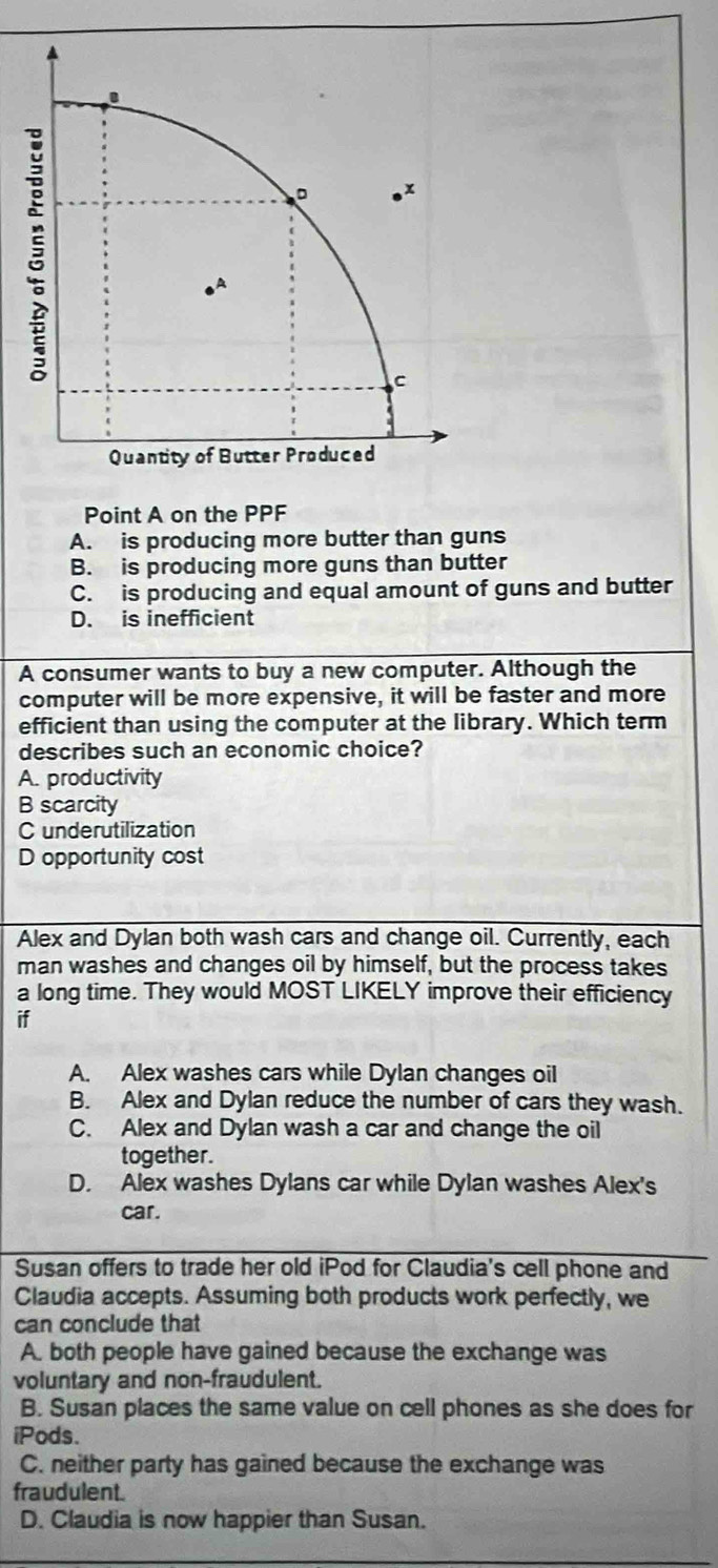 Point A on the PPF
A. is producing more butter than guns
B. is producing more guns than butter
C. is producing and equal amount of guns and butter
D. is inefficient
A consumer wants to buy a new computer. Although the
computer will be more expensive, it will be faster and more
efficient than using the computer at the library. Which term
describes such an economic choice?
A. productivity
B scarcity
C underutilization
D opportunity cost
Alex and Dylan both wash cars and change oil. Currently, each
man washes and changes oil by himself, but the process takes
a long time. They would MOST LIKELY improve their efficiency
if
A. Alex washes cars while Dylan changes oil
B. Alex and Dylan reduce the number of cars they wash.
C. Alex and Dylan wash a car and change the oil
together.
D. Alex washes Dylans car while Dylan washes Alex's
car.
Susan offers to trade her old iPod for Claudia's cell phone and
Claudia accepts. Assuming both products work perfectly, we
can conclude that
A. both people have gained because the exchange was
voluntary and non-fraudulent.
B. Susan places the same value on cell phones as she does for
iPods.
C. neither party has gained because the exchange was
fraudulent.
D. Claudia is now happier than Susan.