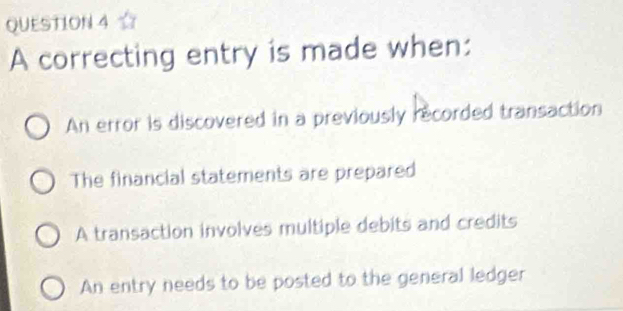 A correcting entry is made when:
An error is discovered in a previously recorded transaction
The financial statements are prepared
A transaction involves multiple debits and credits
An entry needs to be posted to the general ledger