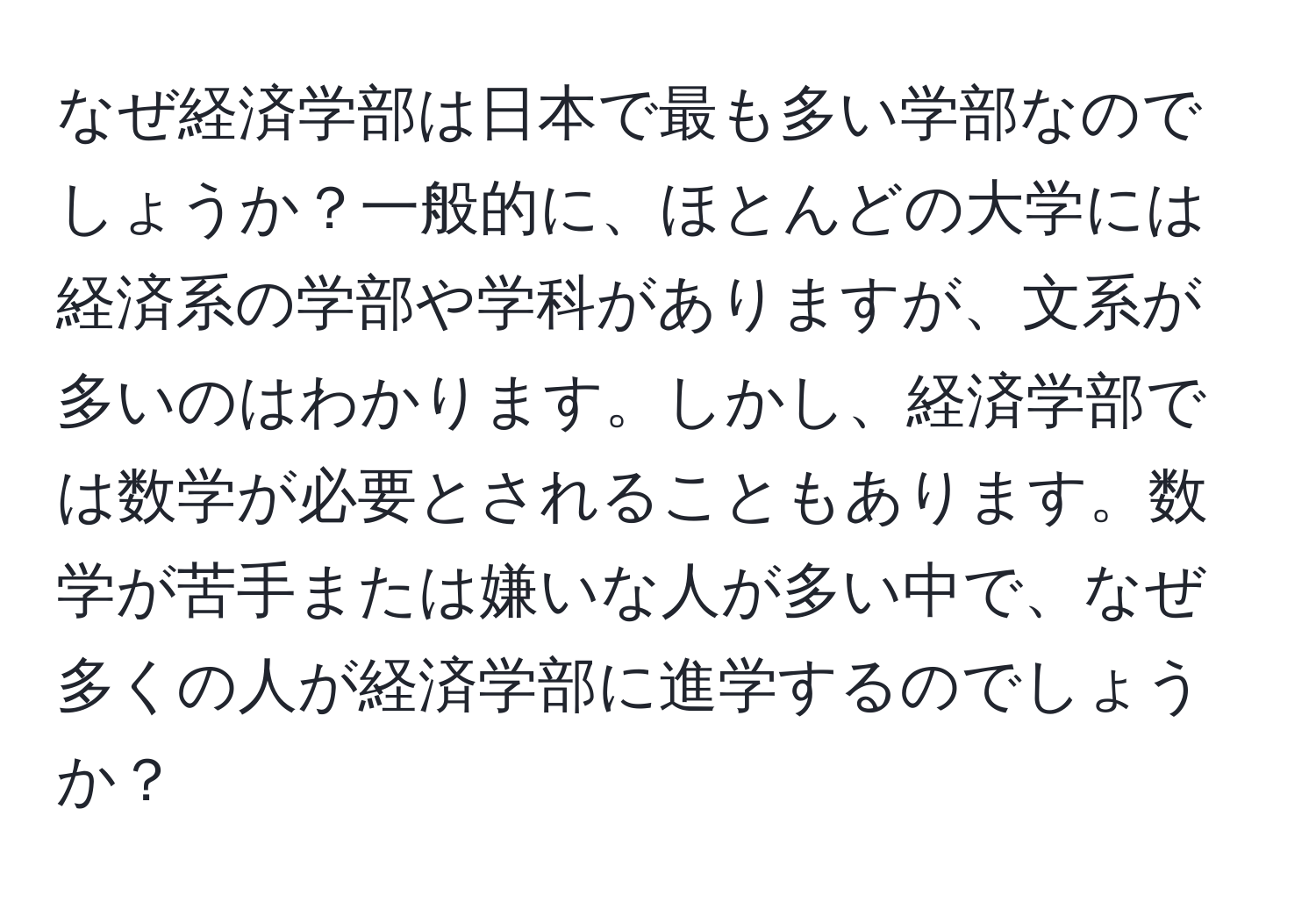 なぜ経済学部は日本で最も多い学部なのでしょうか？一般的に、ほとんどの大学には経済系の学部や学科がありますが、文系が多いのはわかります。しかし、経済学部では数学が必要とされることもあります。数学が苦手または嫌いな人が多い中で、なぜ多くの人が経済学部に進学するのでしょうか？