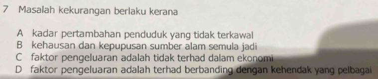 Masalah kekurangan berlaku kerana
A kadar pertambahan penduduk yang tidak terkawal
B kehausan dan kepupusan sumber alam semula jadi
C faktor pengeluaran adalah tidak terhad dalam ekonomi
D faktor pengeluaran adalah terhad berbanding dengan kehendak yang pelbagai