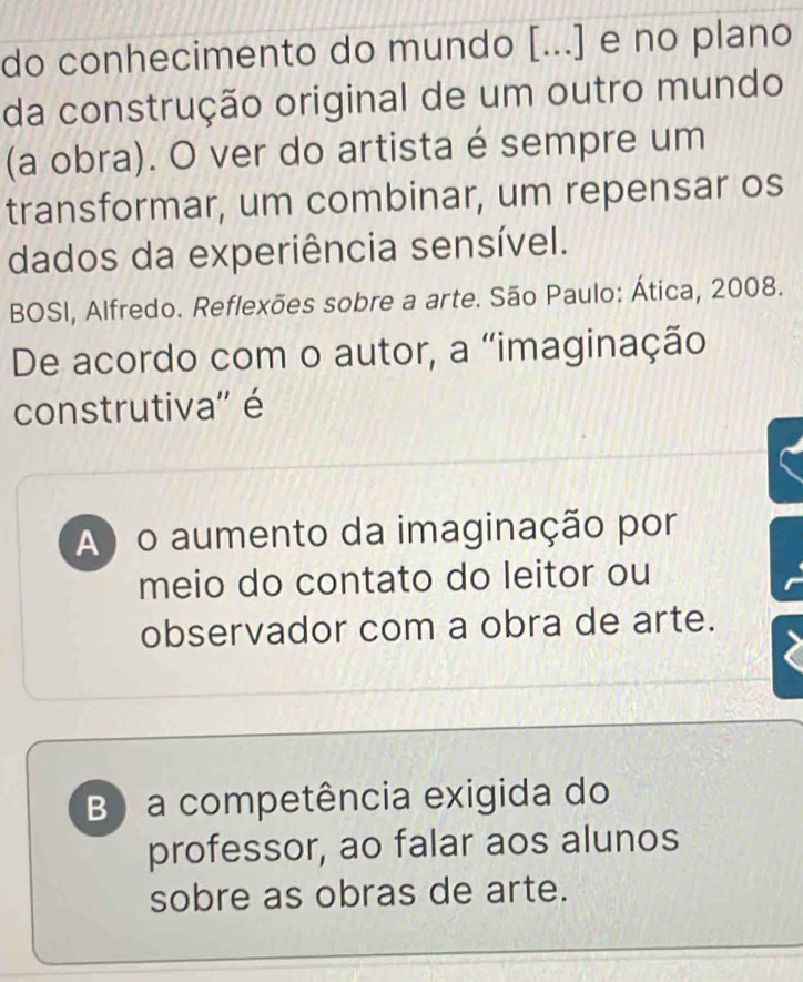 do conhecimento do mundo [...] e no plano
da construção original de um outro mundo
(a obra). O ver do artista é sempre um
transformar, um combinar, um repensar os
dados da experiência sensível.
BOSI, Alfredo. Reflexões sobre a arte. São Paulo: Ática, 2008.
De acordo com o autor, a “imaginação
construtiva'' é
A) o aumento da imaginação por
meio do contato do leitor ou
observador com a obra de arte.
B) a competência exigida do
professor, ao falar aos alunos
sobre as obras de arte.