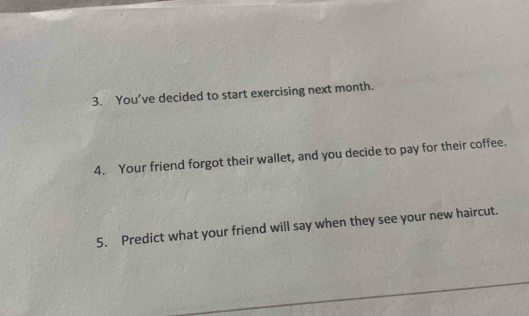 You’ve decided to start exercising next month. 
4. Your friend forgot their wallet, and you decide to pay for their coffee. 
5. Predict what your friend will say when they see your new haircut.