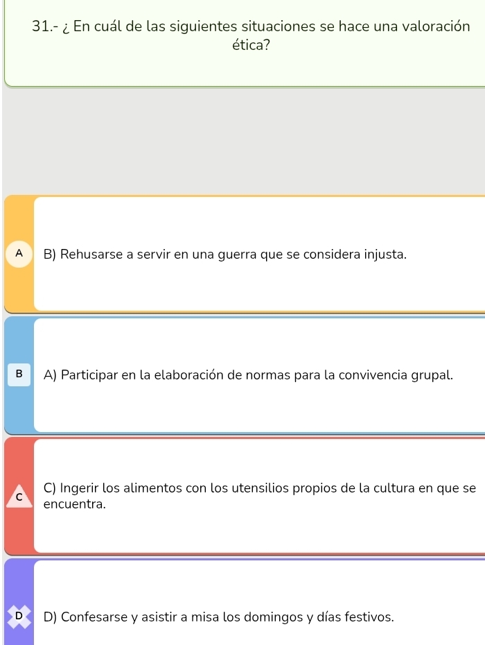 31.- ¿ En cuál de las siguientes situaciones se hace una valoración
ética?
A B) Rehusarse a servir en una guerra que se considera injusta.
B A) Participar en la elaboración de normas para la convivencia grupal.
C C) Ingerir los alimentos con los utensilios propios de la cultura en que se
encuentra.
D D) Confesarse y asistir a misa los domingos y días festivos.