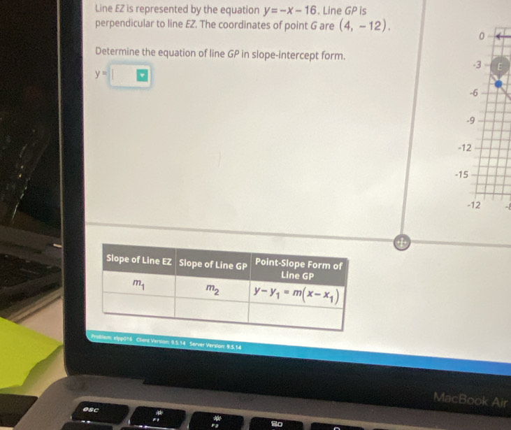 Line EZ is represented by the equation y=-x-16. Line GP is
perpendicular to line EZ. The coordinates of point G are (4,-12).
0
Determine the equation of line GP in slope-intercept form.
y=□
-3 F
-6
-9
-12
-15
-12 -8
Problem: elpp016 Client Version: 9.5.14 Server Version: 9.5.14
MacBook Air
esc