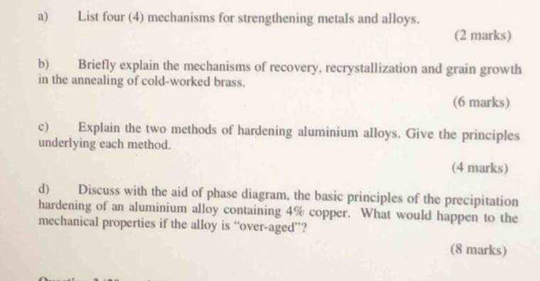 List four (4) mechanisms for strengthening metals and alloys. 
(2 marks) 
b) Briefly explain the mechanisms of recovery, recrystallization and grain growth 
in the annealing of cold-worked brass. 
(6 marks) 
c) Explain the two methods of hardening aluminium alloys. Give the principles 
underlying each method. 
(4 marks) 
d) Discuss with the aid of phase diagram, the basic principles of the precipitation 
hardening of an aluminium alloy containing 4% copper. What would happen to the 
mechanical properties if the alloy is “over-aged”? 
(8 marks)