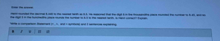 Eoter the answer 
Henn rounded the decimal 8.448 to the nearest tenth as 8.5. He reasoned that the digit 6 in the thousandths place rounded the number to 8.45, and so 
the digit 5 in the hundredths place rounds the number to 8.5 to the nearest tenth. is Henri correct? Explain. 
"Wirite a comparison Statement (q , > and = symbola) and 2 sentences explaining. 
8 1 V =