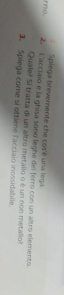 Spiega brevemente che cos'è una lega. 
rno. 2. L'acciaio e la ghisa sono leghe del ferro con un altro elemento. 
Quale? Sí tratta di un altro metallo o è un non metallo? 
3. Spiega come si ottiene l'acciaio inossidabile.