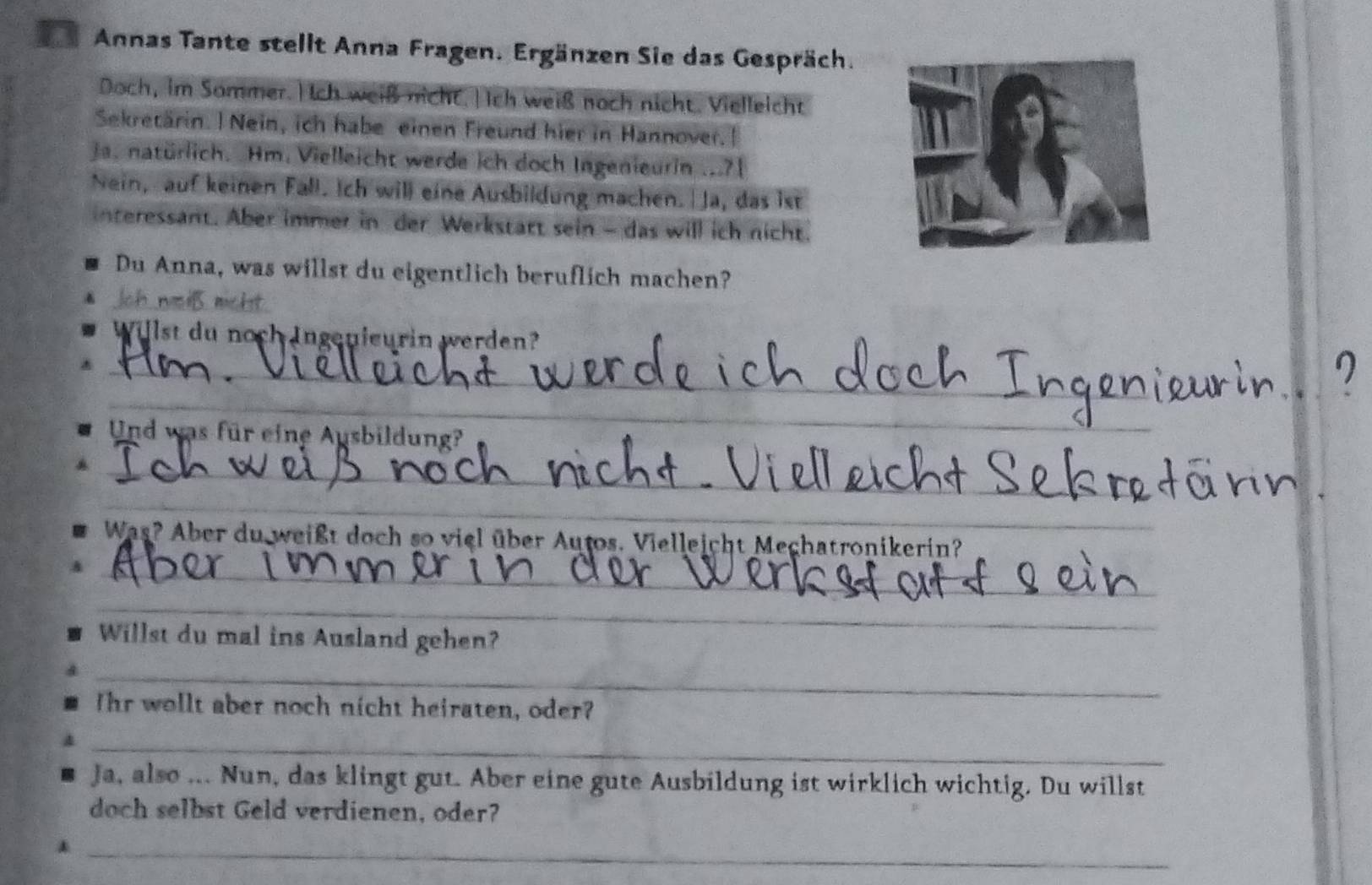 Annas Tante stellt Anna Fragen. Ergänzen Sie das Gespräch. 
Doch, im Sommer.H ch weiß nicht.| Ich weiß noch nicht. Vielleicht 
Sekretärin. | Nein, ich habe einen Freund hier in Hannover.| 
ja. natürlich. Hm. Vielleicht werde ich doch Ingenieurin ...?[ 
Nein, auf keinen Fall. Ich will eine Ausbildung machen. Ja, das ist 
interessant. Aber immer in der Werkstätt sein - das will ich nicht. 
Du Anna, was willst du eigentlich beruflich machen? 
Ich wsiß nicht 
Willst du noch Ingenieurin werden? 
_ 
_ 
_ 
Und was für eine Ausbildung? 
_ 
_ 
__ 
_ 
Was? Aber du weißt doch so viel über Autos. Vielleicht Mechatronikerin? 
_ 
Willst du mal ins Ausland gehen? 
_ 
Ihr wollt aber noch nicht heiraten, oder? 
_ 
Ja, also ... Nun, das klingt gut. Aber eine gute Ausbildung ist wirklich wichtig. Du willst 
doch selbst Geld verdienen, oder? 
_