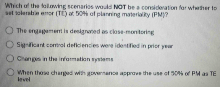 Which of the following scenarios would NOT be a consideration for whether to
set tolerable error (TE) at 50% of planning materiality (PM)?
The engagement is designated as close-monitoring
Significant control deficiencies were identified in prior year
Changes in the information systems
When those charged with governance approve the use of 50% of PM as TE
level