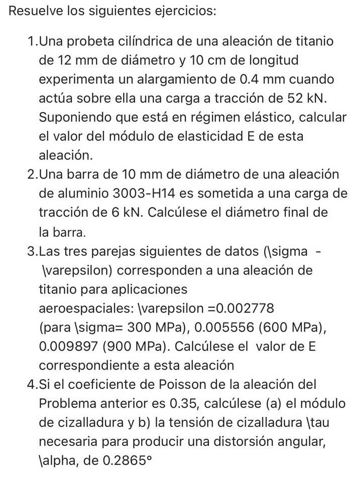 Resuelve los siguientes ejercicios: 
1.Una probeta cilíndrica de una aleación de titanio 
de 12 mm de diámetro y 10 cm de longitud 
experimenta un alargamiento de 0.4 mm cuando 
actúa sobre ella una carga a tracción de 52 kN. 
Suponiendo que está en régimen elástico, calcular 
el valor del módulo de elasticidad E de esta 
aleación. 
2.Una barra de 10 mm de diámetro de una aleación 
de aluminio 3003-H14 es sometida a una carga de 
tracción de 6 kN. Calcúlese el diámetro final de 
la barra. 
3.Las tres parejas siguientes de datos (sigma - 
varepsilon) corresponden a una aleación de 
titanio para aplicaciones 
aeroespaciales: varepsilon =0.002778
(para sigm a =300MPa), 0.0 05556 (600 N 1Pa)
0.009897 (900 MPa). Calcúlese el valor de E 
correspondiente a esta aleación 
4.Si el coeficiente de Poisson de la aleación del 
Problema anterior es 0.35, calcúlese (a) el módulo 
de cizalladura y b) la tensión de cizalladura tau 
necesaria para producir una distorsión angular, 
alpha, de 0.2865°