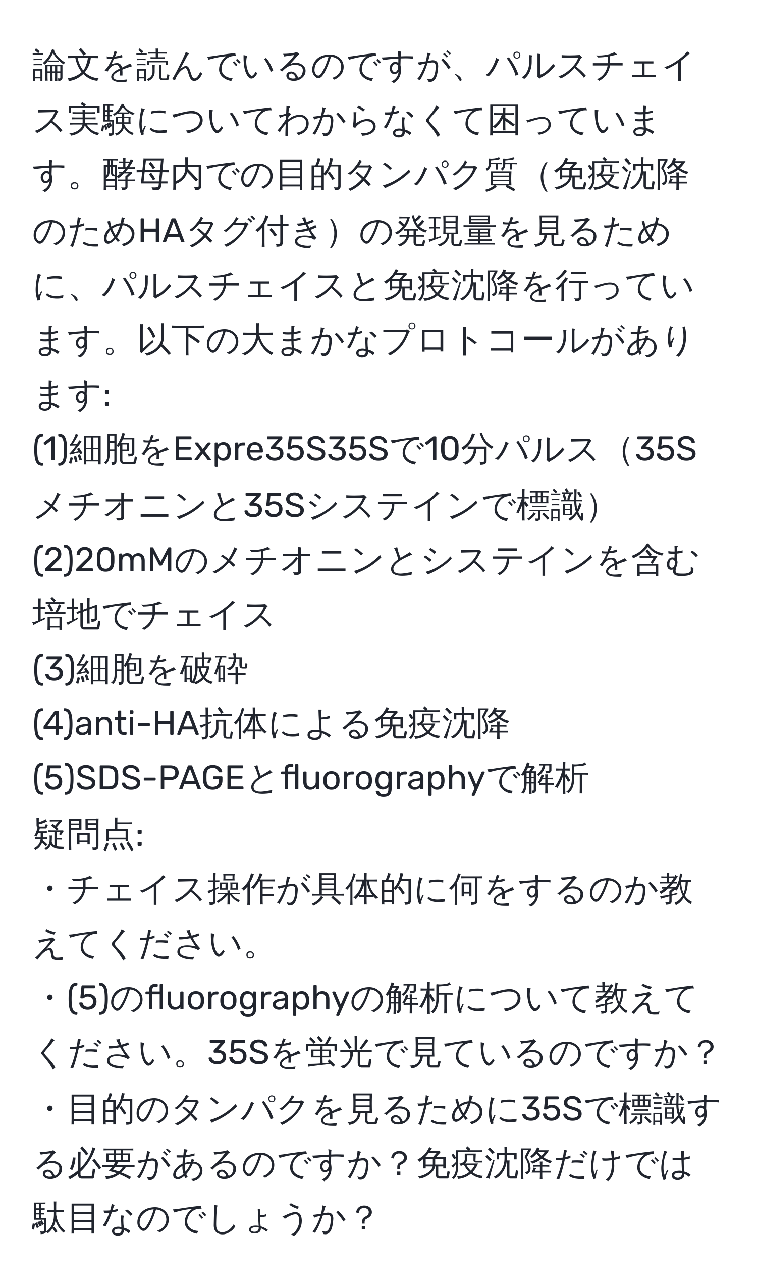 論文を読んでいるのですが、パルスチェイス実験についてわからなくて困っています。酵母内での目的タンパク質免疫沈降のためHAタグ付きの発現量を見るために、パルスチェイスと免疫沈降を行っています。以下の大まかなプロトコールがあります:  
(1)細胞をExpre35S35Sで10分パルス35Sメチオニンと35Sシステインで標識  
(2)20mMのメチオニンとシステインを含む培地でチェイス  
(3)細胞を破砕  
(4)anti-HA抗体による免疫沈降  
(5)SDS-PAGEとfluorographyで解析  
疑問点:  
・チェイス操作が具体的に何をするのか教えてください。  
・(5)のfluorographyの解析について教えてください。35Sを蛍光で見ているのですか？  
・目的のタンパクを見るために35Sで標識する必要があるのですか？免疫沈降だけでは駄目なのでしょうか？