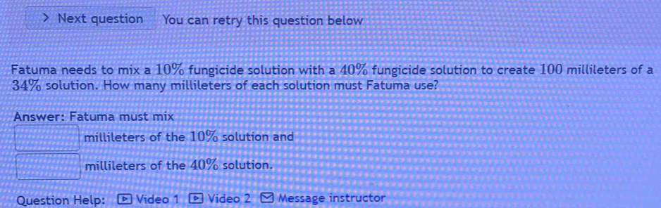 Next question You can retry this question below 
Fatuma needs to mix a 10% fungicide solution with a 40% fungicide solution to create 100 millileters of a
34% solution. How many millileters of each solution must Fatuma use? 
Answer: Fatuma must mix 
millileters of the 10% solution and 
millileters of the 40% solution. 
Question Help: Video 1 Video 2 Message instructor