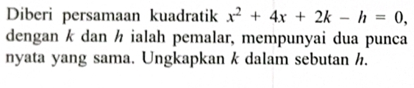 Diberi persamaan kuadratik x^2+4x+2k-h=0, 
dengan k dan ½ ialah pemalar, mempunyai dua punca 
nyata yang sama. Ungkapkan k dalam sebutan h.