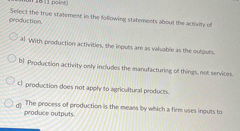 18 (1 point)
Select the true statement in the following statements about the activity of
production.
a) With production activities, the inputs are as valuable as the outputs.
b) Production activity only includes the manufacturing of things, not services.
c) production does not apply to agricultural products.
d) The process of production is the means by which a firm uses inputs to
produce outputs.