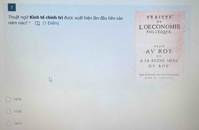 Thuật ngữ Kinh tế chính trị được xuất hiện lần đầu tiên vào T R A I C T E'
năm nào? * (1 Điểm)
L'OECONOMIE
POLITIQVE.
D E DI E
AV ROY
E T
A LA REYNE MERE
D V R O Y.
PAR ANTOTNE DE MONTCHRETIEN.
1516
1156
1615