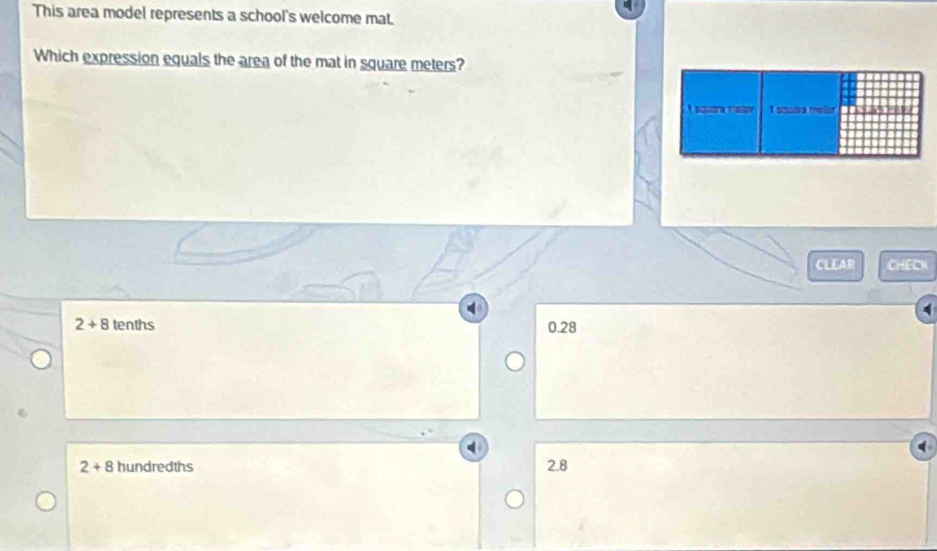 This area model represents a school's welcome mat.
Which expression equals the area of the mat in square meters?
CLEAR CHECK
2+8 tenths 0.28
2+8 hundredths
2.8