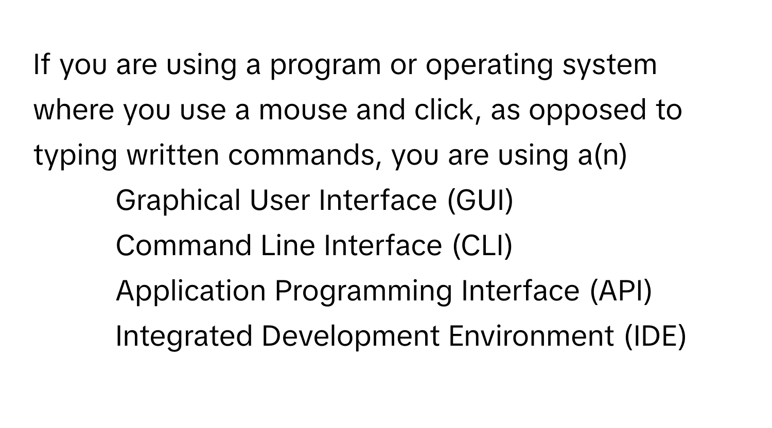 If you are using a program or operating system where you use a mouse and click, as opposed to typing written commands, you are using a(n)

1) Graphical User Interface (GUI) 
2) Command Line Interface (CLI) 
3) Application Programming Interface (API) 
4) Integrated Development Environment (IDE)