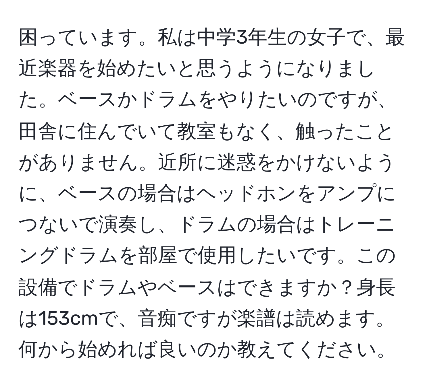 困っています。私は中学3年生の女子で、最近楽器を始めたいと思うようになりました。ベースかドラムをやりたいのですが、田舎に住んでいて教室もなく、触ったことがありません。近所に迷惑をかけないように、ベースの場合はヘッドホンをアンプにつないで演奏し、ドラムの場合はトレーニングドラムを部屋で使用したいです。この設備でドラムやベースはできますか？身長は153cmで、音痴ですが楽譜は読めます。何から始めれば良いのか教えてください。