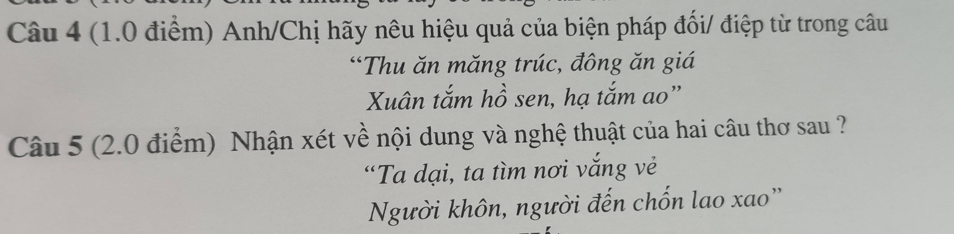 Anh/Chị hãy nêu hiệu quả của biện pháp đối/ điệp từ trong câu 
“Thu ăn măng trúc, đông ăn giá 
Xuân tắm hồ sen, hạ tắm ao” 
Câu 5 (2.0 điểm) Nhận xét về nội dung và nghệ thuật của hai câu thơ sau ? 
“Ta dại, ta tìm nơi vắng vẻ 
Người khôn, người đến chốn lao xao'