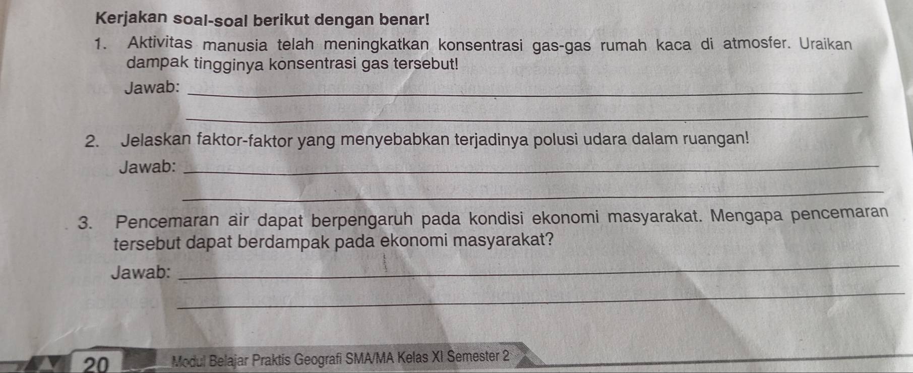 Kerjakan soal-soal berikut dengan benar! 
1. Aktivitas manusia telah meningkatkan konsentrasi gas-gas rumah kaca di atmosfer. Uraikan 
dampak tingginya konsentrasi gas tersebut! 
Jawab:_ 
_ 
2. Jelaskan faktor-faktor yang menyebabkan terjadinya polusi udara dalam ruangan! 
Jawab:_ 
_ 
3. Pencemaran air dapat berpengaruh pada kondisi ekonomi masyarakat. Mengapa pencemaran 
tersebut dapat berdampak pada ekonomi masyarakat? 
Jawab: 
_ 
_ 
20 Modul Belajar Praktis Geografi SMA/MA Kelas XI Semester 2